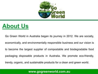 www.gogreenworld.com.au
About Us
Go Green World in Australia began its journey in 2012. We are socially,
economically, and environmentally responsible business and our vision is
to become the largest supplier of compostable and biodegradable food
packaging disposable products in Australia. We promote eco-friendly,
trendy, organic, and sustainable products for a clean and green world.
 