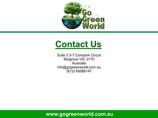 www.gogreenworld.com.au
Contact Us
Suite 3 5-7 Compark Circuit
Mulgrave VIC 3170
Australia
info@gogreenworld.com.au
(61)3 85088147
 