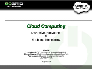 Cloud Computing Disruptive Innovation  & Enabling Technology Authors: John Keagy  (CEO & Co-Founder of GoGrid/ServePath) Michael Sheehan  (Technology Evangelist of GoGrid/ServePath) Paul Lancaster  (Business Development Manager for  GoGrid/ServePath) August 2008 
