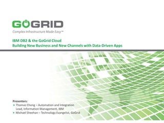 IBM DB2 & the GoGrid Cloud
Building New Business and New Channels with Data-Driven Apps




Presenters:
 Thomas Chong – Automation and Integration
  Lead, Information Management, IBM
 Michael Sheehan – Technology Evangelist, GoGrid
 