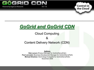 GoGrid and GoGrid CDN Cloud Computing  &  Content Delivery Network (CDN) Authors: Rob Larson (Product Manager for GoGrid/ServePath) Paul Lancaster (Business Development Manager for GoGrid/ServePath) Michael Sheehan (Technology Evangelist for GoGrid/ServePath) November 2009 