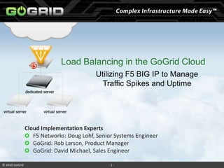 Load Balancing in the GoGrid Cloud Utilizing F5 BIG IP to Manage  Traffic Spikes and Uptime Cloud Implementation Experts F5 Networks: Doug Lohf, Senior Systems Engineer GoGrid: Rob Larson, Product Manager GoGrid: David Michael, Sales Engineer 