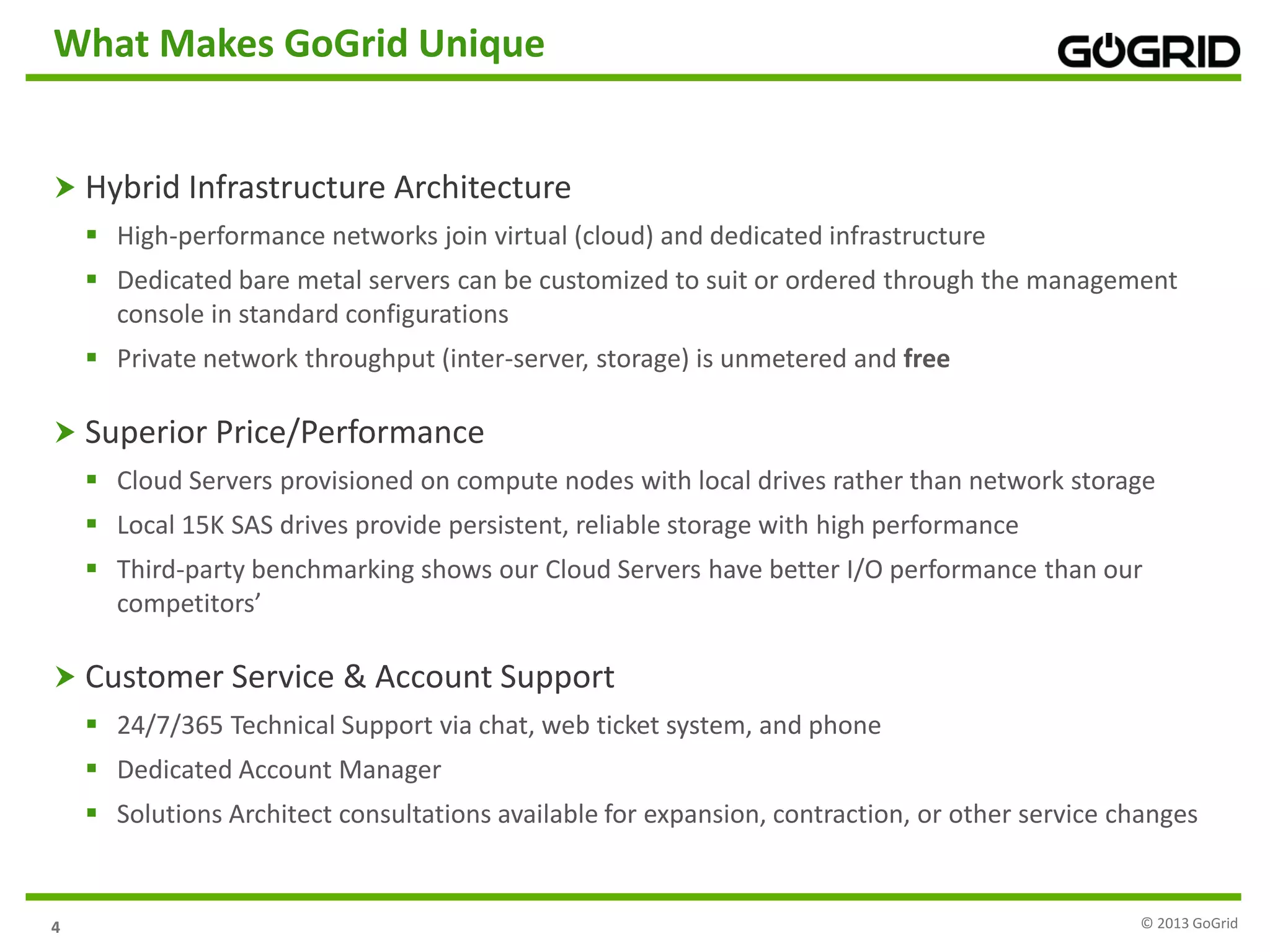 44
What Makes GoGrid Unique
 Hybrid Infrastructure Architecture
 High-performance networks join virtual (cloud) and dedicated infrastructure
 Dedicated bare metal servers can be customized to suit or ordered through the management
console in standard configurations
 Private network throughput (inter-server, storage) is unmetered and free
 Superior Price/Performance
 Cloud Servers provisioned on compute nodes with local drives rather than network storage
 Local 15K SAS drives provide persistent, reliable storage with high performance
 Third-party benchmarking shows our Cloud Servers have better I/O performance than our
competitors’
 Customer Service & Account Support
 24/7/365 Technical Support via chat, web ticket system, and phone
 Dedicated Account Manager
 Solutions Architect consultations available for expansion, contraction, or other service changes
© 2013 GoGrid
 