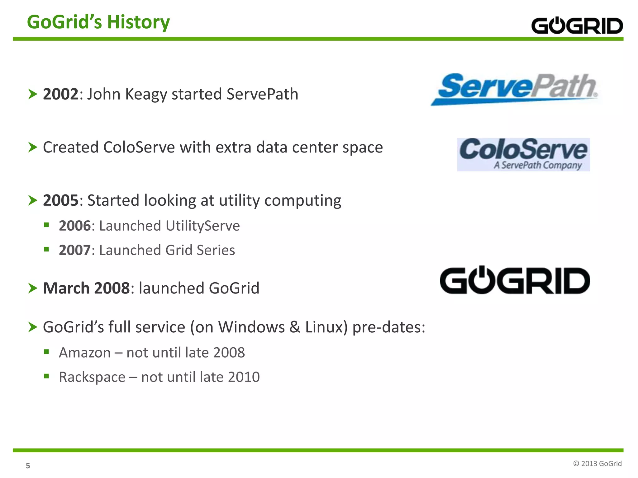 5
GoGrid’s History
 2002: John Keagy started ServePath
 Created ColoServe with extra data center space
 2005: Started looking at utility computing
 2006: Launched UtilityServe
 2007: Launched Grid Series
 March 2008: launched GoGrid
 GoGrid’s full service (on Windows & Linux) pre-dates:
 Amazon – not until late 2008
 Rackspace – not until late 2010
© 2013 GoGrid
 