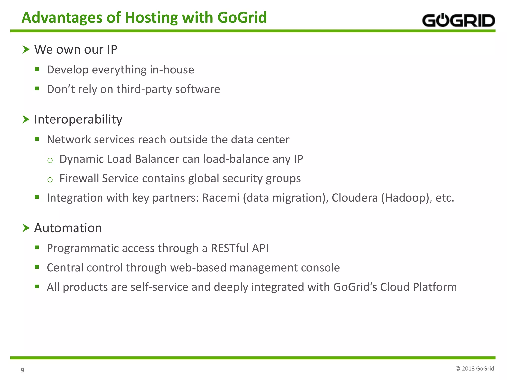 9
Advantages of Hosting with GoGrid
 We own our IP
 Develop everything in-house
 Don’t rely on third-party software
 Interoperability
 Network services reach outside the data center
o Dynamic Load Balancer can load-balance any IP
o Firewall Service contains global security groups
 Integration with key partners: Racemi (data migration), Cloudera (Hadoop), etc.
 Automation
 Programmatic access through a RESTful API
 Central control through web-based management console
 All products are self-service and deeply integrated with GoGrid’s Cloud Platform
© 2013 GoGrid
 