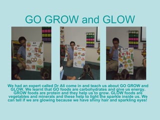 GO GROW and GLOW We had an expert called Dr Ali come in and teach us about GO GROW and GLOW. We learnt that GO foods are carbohydrates and give us energy. GROW foods are protein and they help us to grow. GLOW foods are vegetables and minerals and these help to light the sparkle inside us. We can tell if we are glowing because we have shiny hair and sparkling eyes!  