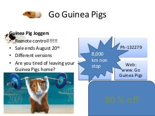 Go Guinea Pigs
Guinea Pig Joggers
• Remote control!!!!!!
• Sale ends August 20th
• Different versions
• Are you tired of leaving your
Guinea Pigs home?

Ph-132279

8,000
km non
stop

Web:
www. Go
Guinea Pigs

80 % off

 