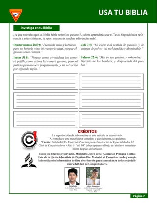 USA TU BIBLIA 
Página 7 
I 
nvestiga en tu Biblia 
¿A que no creías que la Biblia habla sobre los gusanos?, ¡ahora aprenderás que el Texto Sagrado hace referencia a estas criaturas, te reto a encontrar muchas referencias más! 
Deuteronomio 28:39: “Plantarás viñas y labrarás, pero no beberás vino, ni recogerás uvas, porque el gusano se las comerá.” 
Job 7:5: “Mi carne está vestida de gusanos, y de costras de polvo; Mi piel hendida y abominable.” 
Isaías 51:8: “Porque como a vestidura los comerá polilla, como a lana los comerá gusano; pero mi justicia permanecerá perpetuamente, y mi salvación por siglos de siglos.” 
Salmos 22:6: “Mas yo soy gusano, y no hombre; 
Oprobio de los hombres, y despreciado del pueblo.” 
______________________________________ 
______________________________________ 
______________________________________ 
______________________________________ 
______________________________________ 
______________________________________ 
______________________________________ 
______________________________________ 
______________________________________ 
______________________________________ 
______________________________________ 
______________________________________ 
______________________________________ 
______________________________________ 
______________________________________ 
______________________________________ 
______________________________________ 
______________________________________ 
______________________________________ 
______________________________________ 
______________________________________ 
______________________________________ 
______________________________________ 
______________________________________ 
CRÉDITOS 
La reproducción de información en este artículo es incentivada. 
Al reproducir este material por completo o parcialmente, las palabras 
“Fuente: Folleto GO! - Una Guía Práctica para el Instructor de Especialidades del Club de Conquistadores - Año 01 Vol. 09” deben aparecer debajo del titular o inmediatamente después del artículo. 
Todos los derechos reservados. Ministerio Joven de la Asociación Peruana Central Este de la Iglesia Adventista del Séptimo Día. Material de Consulta creado y compilado utilizando información de libre distribución para la enseñanza de las especialidades del Club de Conquistadores. 
Editor - Adaptador 
G.M.M. Francesco Marquina 
Regional - Región III 
Lima - Perú 
Compilador 
G.M. Emiliano Díaz Mori 
Lima - Perú  