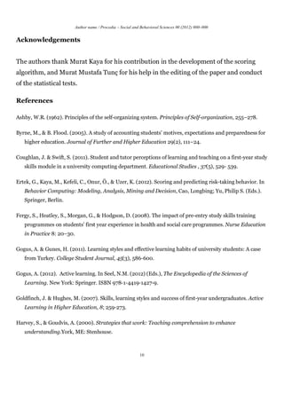 Author name / Procedia – Social and Behavioral Sciences 00 (2012) 000–000


Acknowledgements


The authors thank Murat Kaya for his contribution in the development of the scoring
algorithm, and Murat Mustafa Tunç for his help in the editing of the paper and conduct
of the statistical tests.

References

Ashby, W.R. (1962). Principles of the self-organizing system. Principles of Self-organization, 255–278.

Byrne, M., & B. Flood. (2005). A study of accounting students’ motives, expectations and preparedness for
   higher education. Journal of Further and Higher Education 29(2), 111–24.

Coughlan, J. & Swift, S. (2011). Student and tutor perceptions of learning and teaching on a first-year study
   skills module in a university computing department. Educational Studies , 37(5), 529- 539.

Ertek, G., Kaya, M., Kefeli, C., Onur, Ö., & Uzer, K. (2012). Scoring and predicting risk-taking behavior. In
   Behavior Computing: Modeling, Analysis, Mining and Decision, Cao, Longbing; Yu, Philip S. (Eds.).
   Springer, Berlin.

Fergy, S., Heatley, S., Morgan, G., & Hodgson, D. (2008). The impact of pre-entry study skills training
   programmes on students’ first year experience in health and social care programmes. Nurse Education
   in Practice 8: 20–30.

Gogus, A. & Gunes, H. (2011). Learning styles and effective learning habits of university students: A case
   from Turkey. College Student Journal, 45(3), 586-600.

Gogus, A. (2012). Active learning. In Seel, N.M. (2012) (Eds.), The Encyclopedia of the Sciences of
   Learning. New York: Springer. ISBN 978-1-4419-1427-9.

Goldfinch, J. & Hughes, M. (2007). Skills, learning styles and success of first-year undergraduates. Active
   Learning in Higher Education, 8; 259-273.

Harvey, S., & Goudvis, A. (2000). Strategies that work: Teaching comprehension to enhance
   understanding.York, ME: Stenhouse.



                                                              10
 