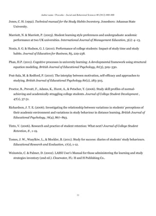 Author name / Procedia – Social and Behavioral Sciences 00 (2012) 000–000

Jones, C. H. (1992). Technical manual for the Study Habits Inventory. Jonesboro: Arkansas State
   University.

Marriott, N. & Marriott, P. (2003). Student learning style preferences and undergraduate academic
   performance at two UK universities. International Journal of Management Education, 3(1): 4–13.

Nonis, S. G. & Hudson, G. I. (2010). Performance of college students: Impact of study time and study
   habits. Journal of Education for Business, 85, 229-238.

Phan, H.P. (2011). Cognitive processes in university learning: A developmental framework using structural
   equation modeling. British Journal of Educational Psychology, 81(3), 509–530.

Prat-Sala, M. & Redford, P. (2010). The interplay between motivation, self-efficacy and approaches to
   studying. British Journal of Educational Psychology 80(2), 283-305.

Proctor, B., Prevatt, F., Adams, K., Hurst, A., & Petscher, Y. (2006). Study skill profiles of normal-
   achieving and academically struggling college students. Journal of College Student Development ,
   47(1), 37-51.

Richardson, J. T. E. (2006). Investigating the relationship between variations in students’ perceptions of
   their academic environment and variations in study behaviour in distance learning. British Journal of
   Educational Psychology, 76(4), 867–893.

Tinto, V. (2006). Research and practice of student retention: What next? Journal of College Student
   Retention, 8 , 1-19.

Tomes, J. W., Wasylkiw, L., & Mockler, B. (2011). Study for success: diaries of students' study behaviours.
   Educational Research and Evaluation, 17(1), 1-12.

Weinstein, C. & Palmer, D. (2002). LASSI User’s Manual for those administering the learning and study
   strategies inventory (2nd ed.). Clearwater, FL: H and H Publishing Co..




                                                             11
 