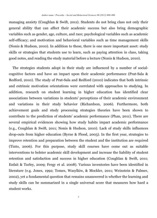 Author name / Procedia – Social and Behavioral Sciences 00 (2012) 000–000


managing anxiety (Coughlan & Swift, 2011). Students do not bring class not only their
general ability that can affect their academic success but also bring demographic
variables such as gender, age, culture, and race; psychological variables such as academic
self-efficacy; and motivation and behavioral variables such as time management skills
(Nonis & Hudson, 2010). In addition to these, there is one more important asset: study
skills or strategies that students use to learn, such as paying attention in class, taking
good notes, and reading the study material before a lecture (Nonis & Hudson, 2010).

  The strategies students adopt in their study are influenced by a number of social-
cognitive factors and have an impact upon their academic performance (Prat-Sala &
Redford, 2010). The study of Prat-Sala and Redford (2010) indicates that both intrinsic
and extrinsic motivation orientations were correlated with approaches to studying. In
addition, research on student learning in higher education has identified clear
associations between variations in students' perceptions of their academic environment
and variations in their study behavior (Richardson, 2006). Furthermore, both
achievement goals and study processing strategies theories have been shown to
contribute to the prediction of students’ academic performance (Phan, 2011). There are
several empirical evidences showing how study habits impact academic performance
(e.g., Coughlan & Swift, 2011; Nonis & Hudson, 2010). Lack of study skills influences
drop-outs from higher education (Byrne & Flood, 2005). In the first year, strategies to
improve retention and preparation between the student and the institution are required
(Tinto, 2006). For this purpose, study skill courses have come out as suitable
interventions to bolster academic skill development and increase the liability of student
retention and satisfaction and success in higher education (Coughlan & Swift, 2011;
Enfait & Turley, 2009; Fergy et al. 2008). Various inventories have been identified in
literature (e.g. Jones, 1992; Tomes, Wasylkiw, & Mockler, 2011; Weinstein & Palmer,
2002), yet a fundamental question that remains unanswered is whether the learning and
study skills can be summarized in a single universal score that measures how hard a
student works.

                                                         3
 