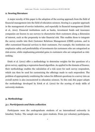 Author name / Procedia – Social and Behavioral Sciences 00 (2012) 000–000


2. Scoring literature

  A major novelty of this paper is the adoption of the scoring approach from the field of
financial management into the field of education sciences. Scoring is a popular approach
in the management of service industries, and especially in financial management (Ertek
et al., 2011). Financial institutions such as banks, investment funds and insurance
companies are known to use surveys to characterize their customers along a dimension
of interest, such as the propensity to take financial risk. This enables them to integrate
the survey results into their Customer Relations Management (CRM) systems, and to
offer customized financial services to their customers. For example, the institution can
emphasize safety and predictability of investments for customers who are categorized as
risk-averse, while emphasizing potential gains to customers who are categorized as risk-
seeking.

  Ertek et al. (2011) offer a methodology to determine weights for the questions of a
given survey, applying a regression-based algorithm. As applied to the domain of finance,
their methodology enables the calculation of a risk score for each survey respondent,
which can then be used for customizing the offerings made to each respondent. The
problem of appropriately combining the values for different questions in a survey into an
overall metric is also encountered in education sciences. To this end, this paper adopts
the methodology developed by Ertek et al. (2011) for the scoring of study skills of
university students.




3. Methodology

3.1. Participants and Data collection

  Participants were the undergraduate students of an international university in
Istanbul, Turkey. The sample size was 3500 students. From 512 voluntary participants,

                                                           4
 
