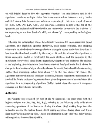 Author name / Procedia – Social and Behavioral Sciences 00 (2012) 000–000


we will briefly describe how the algorithm operates. The initialization step in the
algorithm transforms multiple choice data into numeric values between 0 and 3. In the
collected survey data the numerical values corresponding to choices (a, b, c, d, e) would
be (0.00, 0.75, 1.50, 2.25, 3.00). One important condition in here is that for all the
questions, the choices should be ordered in the same order. In our case, this is choice “1”
corresponding to the least level of a skill, and choice “5” corresponding to the highest
level.

  Following the initialization phase, the attribute values are fed into a regression based
algorithm. The algorithm operates iteratively, until scores converge. The stopping
criterion is satisfied when the average absolute change in scores in the final iterations is
less than the threshold provided by the analyst. At each iteration of the algorithm, a
linear regression model is constructed for each attribute, and the response in the
incumbent score vector. Based on the regression, weights for the attributes are updated
at the beginning of each iteration. One characteristic of the algorithm is that it allows for
change in the direction of signs when the choices for an attribute should take decreasing
-rather than increasing- values from choice “1” to the final choice “5”. Hence, the
algorithm not only eliminates irrelevant attributes, but also suggests the real direction of
study skills for the choices of a given attribute, given the presence of other attributes. The
algorithm is a self-organizing algorithm (Ashby, 1962), since the scores it computes
converge at a desired error threshold.

4. Results

  The weights were obtained for each of the 50 questions. The study skills with the
highest weights are (S27, S24, S26, S03), referring to the following study skills: (S27)
answering questions of the instructor during the class, (S24) seeking help from the
instructor outside the lecture hours, (S26) asking questions during class, and (S03)
learning by listening during class. This is a fundamental insight into what really counts
with regards to the overall study skills.
                                                          6
 