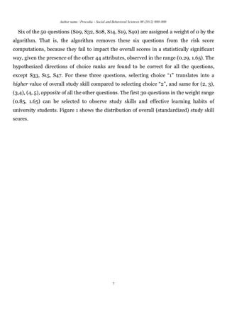 Author name / Procedia – Social and Behavioral Sciences 00 (2012) 000–000


  Six of the 50 questions (S09, S32, S08, S14, S19, S40) are assigned a weight of 0 by the
algorithm. That is, the algorithm removes these six questions from the risk score
computations, because they fail to impact the overall scores in a statistically significant
way, given the presence of the other 44 attributes, observed in the range (0.29, 1.65). The
hypothesized directions of choice ranks are found to be correct for all the questions,
except S33, S15, S47. For these three questions, selecting choice “1” translates into a
higher value of overall study skill compared to selecting choice “2”, and same for (2, 3),
(3,4), (4, 5), opposite of all the other questions. The first 30 questions in the weight range
(0.85, 1.65) can be selected to observe study skills and effective learning habits of
university students. Figure 1 shows the distribution of overall (standardized) study skill
scores.




                                                         7
 