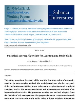 Gogus, A. & Ertek, G. (2012). “Statistical Scoring Algorithm for Study Skills and Kolb’s
Learning Styles”. Presented at the International Conference of New Horizons in
Education-2012 (INTE-2012), Prague, CZECH REPUBLIC, June 6, 2012.
Note: This is the final draft version of this paper. Please cite this paper (or this final
draft) as above. You can download this final draft from
http://research.sabanciuniv.edu.
INTE 2012
Statistical Scoring Algorithm for Learning and Study Skills
Aytac Gogus a *, Gurdal Ertek b
aCenter for Individual and Academic Development, Sabancı University, Tuzla, Istanbul 34956 Turkey
bFaculty of Engineering and Natural Sciences, Sabancı University, Tuzla, Istanbul 34956 Turkey
Abstract
This study examines the study skills and the learning styles of university
students by using scoring method. The study investigates whether the study
skills can be summarized in a single universal score that measures how hard
a student works. The sample consists of 418 undergraduate students of an
international university. The presented scoring was method adapted from
the domain of risk management. The proposed method computes an overall
score that represents the study skills, using a linear weighted summation
 