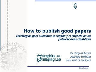 How to publish good papers
Estrategias para aumentar la calidad y el impacto de las
                               publicaciones científicas




                                         Dr. Diego Gutierrez
                                         Associate Professor
                                    Universidad de Zaragoza


                                                 Diego Gutiérrez
 