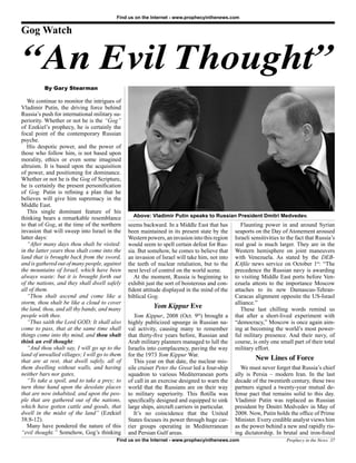 Find us on the Internet - www.prophecyinthenews.com


Gog Watch


“An Evil Thought”
          By Gary Stearman

   We continue to monitor the intrigues of
Vladimir Putin, the driving force behind
Russia’s push for international military su-
periority. Whether or not he is the “Gog”
of Ezekiel’s prophecy, he is certainly the
focal point of the contemporary Russian
psyche.
   His despotic power, and the power of
those who follow him, is not based upon
morality, ethics or even some imagined
altruism. It is based upon the acquisition
of power, and positioning for dominance.
Whether or not he is the Gog of Scripture,
he is certainly the present personification
of Gog. Putin is refining a plan that he
believes will give him supremacy in the
Middle East.
   This single dominant feature of his
thinking bears a remarkable resemblance          Above: Vladimir Putin speaks to Russian President Dmitri Medvedev.
to that of Gog, at the time of the northern    seems backward. In a Middle East that has          Flaunting power in and around Syrian
invasion that will sweep into Israel in the    been maintained in its present state by the     seaports on the Day of Atonement aroused
latter days:                                   Western powers, an invasion into this region    Israeli sensitivities to the fact that Russia’s
   “After many days thou shalt be visited:     would seem to spell certain defeat for Rus-     real goal is much larger. They are in the
in the latter years thou shalt come into the   sia. But somehow, he comes to believe that      Western hemisphere on joint maneuvers
land that is brought back from the sword,      an invasion of Israel will take him, not into   with Venezuela. As stated by the DEB-
and is gathered out of many people, against    the teeth of nuclear retaliation, but to the    KAfile news service on October 1st: “The
the mountains of Israel, which have been       next level of control on the world scene.       precedence the Russian navy is awarding
always waste: but it is brought forth out         At the moment, Russia is beginning to        to visiting Middle East ports before Ven-
of the nations, and they shall dwell safely    exhibit just the sort of boisterous and con-    ezuela attests to the importance Moscow
all of them.                                   fident attitude displayed in the mind of the    attaches to its new Damascus-Tehran-
   “Thou shalt ascend and come like a          biblical Gog.                                   Caracas alignment opposite the US-Israel
storm, thou shalt be like a cloud to cover                                                     alliance.”
the land, thou, and all thy bands, and many               Yom Kippur Eve                          These last chilling words remind us
people with thee.                                 Yom Kippur, 2008 (Oct. 9th) brought a        that after a short-lived experiment with
   “Thus saith the Lord GOD; It shall also     highly publicized upsurge in Russian na-        “democracy,” Moscow is once again aim-
come to pass, that at the same time shall      val activity, causing many to remember          ing at becoming the world’s most power-
things come into thy mind, and thou shalt      that thirty-five years before, Russian and      ful military presence. And their navy, of
think an evil thought:                         Arab military planners managed to lull the      course, is only one small part of their total
   “And thou shalt say, I will go up to the    Israelis into complacency, paving the way       military effort.
land of unwalled villages; I will go to them   for the 1973 Yom Kippur War.
that are at rest, that dwell safely, all of       This year on that date, the nuclear mis-
                                                                                                        New Lines of Force
them dwelling without walls, and having        sile cruiser Peter the Great led a four-ship       We must never forget that Russia’s chief
neither bars nor gates,                        squadron to various Mediterranean ports         ally is Persia – modern Iran. In the last
   “To take a spoil, and to take a prey; to    of call in an exercise designed to warn the     decade of the twentieth century, these two
turn thine hand upon the desolate places       world that the Russians are on their way        partners signed a twenty-year mutual de-
that are now inhabited, and upon the peo-      to military superiority. This flotilla was      fense pact that remains solid to this day.
ple that are gathered out of the nations,      specifically designed and equipped to sink      Vladimir Putin was replaced as Russian
which have gotten cattle and goods, that       large ships, aircraft carriers in particular.   president by Dmitri Medvedev in May of
dwell in the midst of the land” (Ezekiel          It’s no coincidence that the United          2008. Now, Putin holds the office of Prime
38:8-12).                                      States focuses its power through huge car-      Minister. Every credible analyst views him
   Many have pondered the nature of this       rier groups operating in Mediterranean          as the power behind a new and rapidly ris-
“evil thought.” Somehow, Gog’s thinking        and Persian Gulf areas.                         ing dictatorship. In brutal and iron-fisted
                                          Find us on the Internet - www.prophecyinthenews.com                          Prophecy in the News 37
 