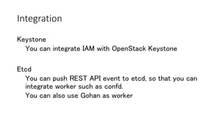 Integration
Etcd
You can push REST API event to etcd, so that you can
integrate worker such as confd.
You can also use Gohan as worker
Keystone
You can integrate IAM with OpenStack Keystone
 