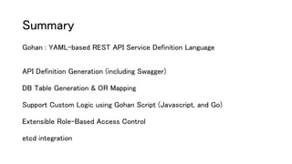 Summary
Gohan : YAML-based REST API Service Definition Language
API Definition Generation (including Swagger)
DB Table Generation & OR Mapping
Support Custom Logic using Gohan Script (Javascript, and Go)
Extensible Role-Based Access Control
etcd integration
 