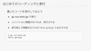 はじめてのコーディングと実行
● go run main.go で実行
● コンパイルに問題がなければ、実行される
● 実行時にも問題がなければ Hello golang! と出力される
書いたコードを実行してみよう
 