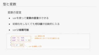 型と変数
変数の宣言
● varを使って変数の宣言ができる
● 初期化をしなくてもゼロ値が自動的に入る
● varは省略可能
var を省略した形
var 変数名 型
初期化はしなくてもゼロ値が入る
 