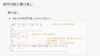 条件分岐と繰り返し
繰り返し
● for のみ利用可能（while はない）
条件式が true の間、繰り返す
条件式が true の間、繰り返す
range式で指定された値を、繰り返し左辺に代入
range式は配列、スライス、
文字列、マップ、チャネルが使用可能
 