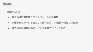 構造体
構造体とは
● 構造体は名前と型を持ったフィールドの集合
● 多種多様なデータを塊として扱える為、Go言語の開発では必須
● 構造体型は値型なので、代入や引数でコピーされる
 