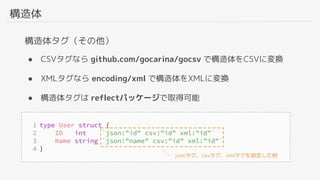 構造体
構造体タグ（その他）
● CSVタグなら github.com/gocarina/gocsv で構造体をCSVに変換
● XMLタグなら encoding/xml で構造体をXMLに変換
● 構造体タグは reflectパッケージで取得可能
jsonタグ、csvタグ、xmlタグを設定した例
 
