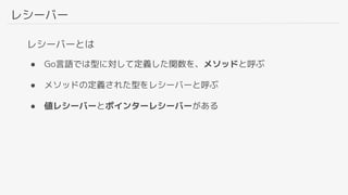 レシーバー
レシーバーとは
● Go言語では型に対して定義した関数を、メソッドと呼ぶ
● メソッドの定義された型をレシーバーと呼ぶ
● 値レシーバーとポインターレシーバーがある
 