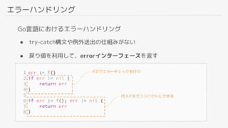 エラーハンドリング
Go言語におけるエラーハンドリング
● try-catch構文や例外送出の仕組みがない
● 戻り値を利用して、errorインターフェースを返す
if文でエラーチェックを行う
代入if文でコンパクトにできる
 
