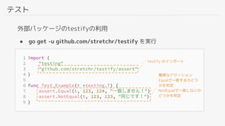 テスト
外部パッケージのtestifyの利用
● go get -u github.com/stretchr/testify を実行
testify のインポート
簡単なアサーション
Equalで一致するかどう
かを判定
NotEqualで一致しないか
どうかを判定
 