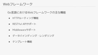 Webフレームワーク
Go言語におけるWebフレームワークの主な機能
● HTTPルーティング機能
● RESTful APIサポート
● Middlewareサポート
● データバインディング・レンダリング
● テンプレート機能
 