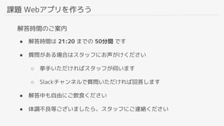 課題 Webアプリを作ろう
解答時間のご案内
● 解答時間は 21:20 までの 50分間 です
● 質問がある場合はスタッフにお声がけください
○ 挙手いただければスタッフが伺います
○ Slackチャンネルで質問いただければ回答します
● 解答中も自由にご飲食ください
● 体調不良等ございましたら、スタッフにご連絡ください
 