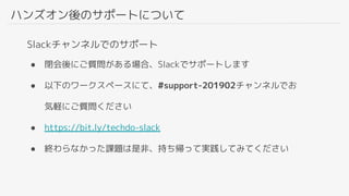 ハンズオン後のサポートについて
Slackチャンネルでのサポート
● 閉会後にご質問がある場合、Slackでサポートします
● 以下のワークスペースにて、#support-201902チャンネルでお
気軽にご質問ください
● https://bit.ly/techdo-slack
● 終わらなかった課題は是非、持ち帰って実践してみてください
 