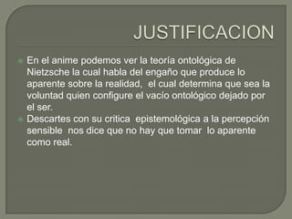    En el anime podemos ver la teoría ontológica de
    Nietzsche la cual habla del engaño que produce lo
    aparente sobre la realidad, el cual determina que sea la
    voluntad quien configure el vacío ontológico dejado por
    el ser.
   Descartes con su critica epistemológica a la percepción
    sensible nos dice que no hay que tomar lo aparente
    como real.
 