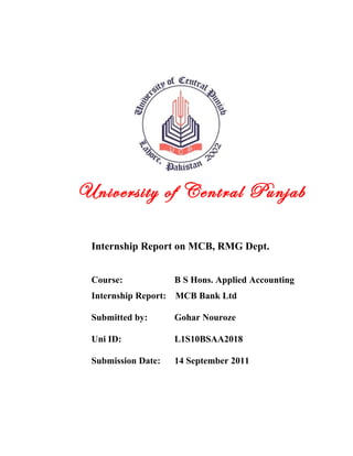 University of Central Punjab
                       .




 Internship Report on MCB, RMG Dept.


 Course:              B S Hons. Applied Accounting
 Internship Report:   MCB Bank Ltd

 Submitted by:        Gohar Nouroze

 Uni ID:              L1S10BSAA2018

 Submission Date:     14 September 2011
 
