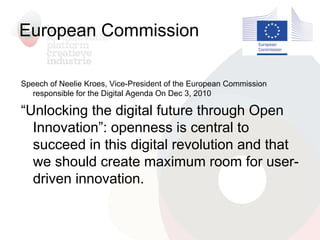 European Commission
Speech of Neelie Kroes, Vice-President of the European Commission
responsible for the Digital Agenda On Dec 3, 2010
“Unlocking the digital future through Open
Innovation”: openness is central to
succeed in this digital revolution and that
we should create maximum room for user-
driven innovation.