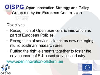 OISPG Open Innovation Strategy and Policy
Group run by the European Commission
Objectives
• Recognition of Open user centric innovation as
part of European Policies
• Recognition of service science as new emerging
multidisciplinary research area
• Putting the right elements together to foster the
development of EU-based services industry
www.openinnovation-platform.eu