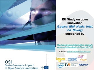 EU Study on open
Innovation
(Logica, IBM, Nokia, Intel,
IVI, Novay)
supported by
http://ec.europa.eu/information_society/n
ewsroom/cf/itemdetail.cfm?item_id=7195
Contact: gohar.sargsyan@logica.com