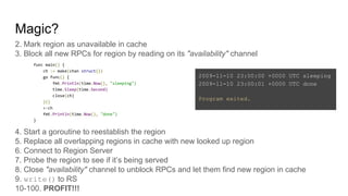 Magic?
2. Mark region as unavailable in cache
3. Block all new RPCs for region by reading on its "availability" channel
4. Start a goroutine to reestablish the region
5. Replace all overlapping regions in cache with new looked up region
6. Connect to Region Server
7. Probe the region to see if it’s being served
8. Close "availability" channel to unblock RPCs and let them find new region in cache
9. write() to RS
10-100. PROFIT!!!
func main() {
ch := make(chan struct{})
go func() {
fmt.Println(time.Now(), "sleeping")
time.Sleep(time.Second)
close(ch)
}()
<-ch
fmt.Println(time.Now(), "done")
}
2009-11-10 23:00:00 +0000 UTC sleeping
2009-11-10 23:00:01 +0000 UTC done
Program exited.
 