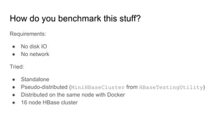 How do you benchmark this stuff?
Requirements:
● No disk IO
● No network
Tried:
● Standalone
● Pseudo-distributed (MiniHBaseCluster from HBaseTestingUtility)
● Distributed on the same node with Docker
● 16 node HBase cluster
 