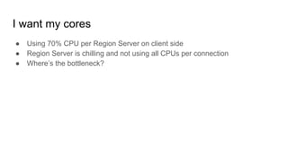 I want my cores
● Using 70% CPU per Region Server on client side
● Region Server is chilling and not using all CPUs per connection
● Where’s the bottleneck?
 