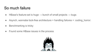 So much failure
● HBase's feature-set is huge → bunch of small projects → bugs
● Asynch, wannabe lock-free architecture + handling failures = :coding_horror:
● Benchmarking is tricky
● Found some HBase issues in the process
 