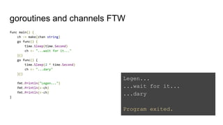 goroutines and channels FTW
func main() {
ch := make(chan string)
go func() {
time.Sleep(time.Second)
ch <- "...wait for it..."
}()
go func() {
time.Sleep(2 * time.Second)
ch <- "...dary"
}()
fmt.Println("Legen...")
fmt.Println(<-ch)
fmt.Println(<-ch)
}
Legen...
...wait for it...
...dary
Program exited.
 