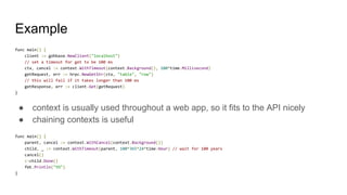 Example
func main() {
client := gohbase.NewClient("localhost")
// set a timeout for get to be 100 ms
ctx, cancel := context.WithTimeout(context.Background(), 100*time.Millisecond)
getRequest, err := hrpc.NewGetStr(ctx, "table", "row")
// this will fail if it takes longer than 100 ms
getResponse, err := client.Get(getRequest)
}
● context is usually used throughout a web app, so it fits to the API nicely
● chaining contexts is useful
func main() {
parent, cancel := context.WithCancel(context.Background())
child, _ := context.WithTimeout(parent, 100*365*24*time.Hour) // wait for 100 years
cancel()
<-child.Done()
fmt.Println("YO")
}
 
