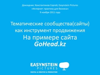 Докладчик:	
  Константинов	
  Сергей,	
  Easynstein	
  Pictures	
  
            «Интернет:	
  практика	
  для	
  бизнеса»	
  
                       9	
  ноября	
  2011	
  года	
  	
  



Тематические	
  сообщества(сайты)	
  
  как	
  инструмент	
  продвижения	
  
      На	
  примере	
  сайта	
  
            GoHead.kz	
  
                                     	
  
                                     	
  
                                     	
  
                                     	
  
 