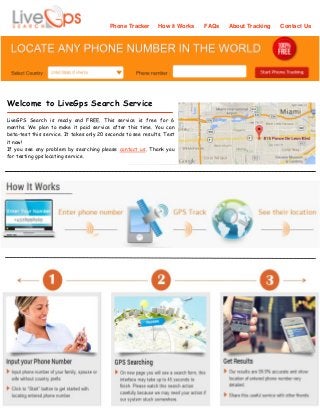 Phone Tracker How it Works FAQs About Tracking Contact Us
Welcome to LiveGps Search Service
LiveGPS Search is ready and FREE. This service is free for 6
months. We plan to make it paid service after this time. You can
beta-test this service. It takes only 20 seconds to see results. Test
it now!
If you see any problem by searching please contact us. Thank you
for testing gps locating service.
 