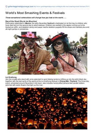 goheritageindiajourneys.com http://w w w .goheritageindiajourneys.com/blog/w orlds-most-smashing-events-festivals-27511/



W orld’s Most Smashing Events & Festivals
These sensational celebrations will change how you look at the world……

Day of the Dead (Día de los M uertos)
Particularly celebrated in Mexico, the early November festival is dedicated on its first day to children who
have died and on the second day to adult relatives. Children are excited in the weeks running up to the
festival as coffin- and skeleton candy and paper mache skeleton puppets fill the shops and markets plus and
all-night parties in cemeteries.




Loi Krathong
Join the crowds who stand with arms extended to send blazing lanterns drifting up into the pitch-black sky
together with the bad sprits of the world at the Loi Krathong festival in Chiang Mai, Thailand. The three-day
event, scheduled around November’s full moon, also includes handcrafted banana-leaf candle holders
adorned with exotic flowers that light up the river.
 