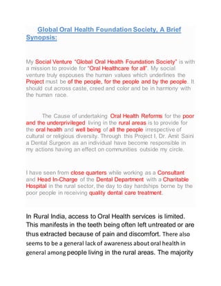 Global Oral Health Foundation Society, A Brief
Synopsis:
My Social Venture “Global Oral Health Foundation Society” is with
a mission to provide for “Oral Healthcare for all”. My social
venture truly espouses the human values which underlines the
Project must be of the people, for the people and by the people. It
should cut across caste, creed and color and be in harmony with
the human race.
The Cause of undertaking Oral Health Reforms for the poor
and the underprivileged living in the rural areas is to provide for
the oral health and well being of all the people irrespective of
cultural or religious diversity. Through this Project I, Dr. Amit Saini
a Dental Surgeon as an individual have become responsible in
my actions having an effect on communities outside my circle.
I have seen from close quarters while working as a Consultant
and Head In-Charge of the Dental Department with a Charitable
Hospital in the rural sector, the day to day hardships borne by the
poor people in receiving quality dental care treatment.
In Rural India, access to Oral Health services is limited.
This manifests in the teeth being often left untreated or are
thus extracted because of pain and discomfort. There also
seems to be a general lack of awareness about oral health in
general among people living in the rural areas. The majority
 