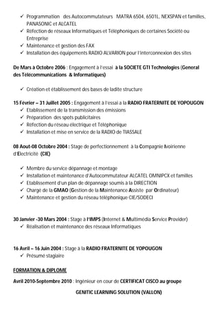  Programmation des Autocommutateurs MATRA 6504, 6501L, NEXSPAN et familles,
     PANASONIC et ALCATEL
    Réfection de réseaux Informatiques et Téléphoniques de certaines Société ou
     Entreprise
    Maintenance et gestion des FAX
    Installation des équipements RADIO ALVARION pour l’interconnexion des sites

De Mars à Octobre 2006 : Engagement à l’essai à la SOCIETE GTI Technologies (General
des Télécommunications & Informatiques)

    Création et établissement des bases de ladite structure

15 Février – 31 Juillet 2005 : Engagement à l’essai a la RADIO FRATERNITE DE YOPOUGON
    Etablissement de la transmission des émissions
    Préparation des spots publicitaires
    Réfection du réseau électrique et Téléphonique
    Installation et mise en service de la RADIO de TIASSALE

08 Aout-08 Octobre 2004 : Stage de perfectionnement à la Compagnie Ivoirienne
d’Electricité (CIE)

      Membre du service dépannage et montage
      Installation et maintenance d’Autocommutateur ALCATEL OMNIPCX et familles
      Etablissement d’un plan de dépannage soumis à la DIRECTION
      Chargé de la GMAO (Gestion de la Maintenance Assiste par Ordinateur)
      Maintenance et gestion du réseau téléphonique CIE/SODECI



30 Janvier -30 Mars 2004 : Stage à l’IMPS (Internet & Multimédia Service Provider)
    Réalisation et maintenance des réseaux Informatiques



16 Avril – 16 Juin 2004 : Stage à la RADIO FRATERNITE DE YOPOUGON
    Présumé stagiaire

FORMATION & DIPLOME

Avril 2010-Septembre 2010 : Ingénieur en cour de CERTIFICAT CISCO au groupe

                             GENITIC LEARNING SOLUTION (VALLON)
 